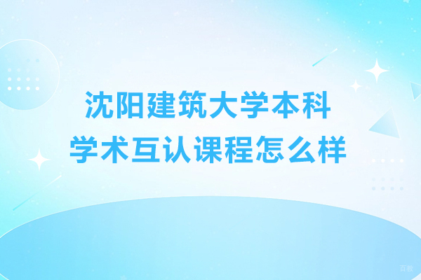 沈阳建筑大学本科学术互认课程怎么样-好不好 