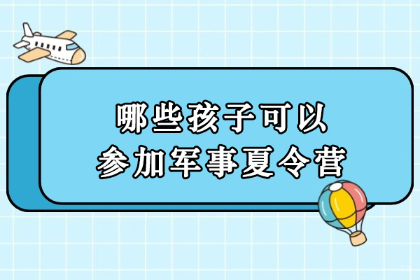 哪些孩子可以参加军事夏令营-军事夏令营适合多大孩子 